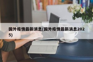 国外疫情最新消息(国外疫情最新消息2025)