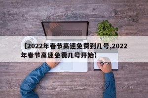 【2022年春节高速免费到几号,2022年春节高速免费几号开始】