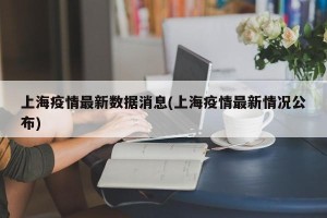上海疫情最新数据消息(上海疫情最新情况公布)