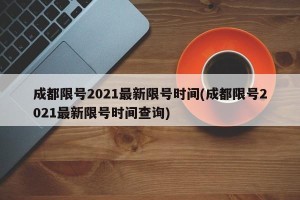 成都限号2021最新限号时间(成都限号2021最新限号时间查询)