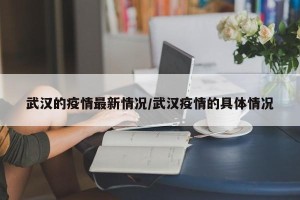 武汉的疫情最新情况/武汉疫情的具体情况