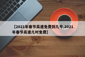 【2021年春节高速免费到几号,2021年春节高速几时免费】